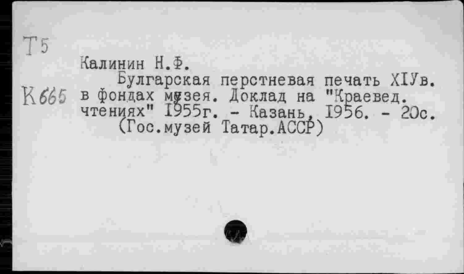 ﻿Т5
Калинин Н.Ф.
Булгарская перстневая печать ,К1Ув. в фондах мезея. Доклад на "Краевед, чтениях" 1955г. - Казань, 1956. - 20с.
(Гос.музей Татар.АССР)